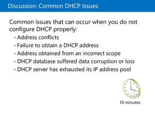 Discussion: Common DHCP Issues
10 minutes
Common issues that can occur when you do not
configure DHCP properly:
• Address conflicts
• Failure to obtain a DHCP address
• Address obtained from an incorrect scope
• DHCP database suffered data corruption or loss
• DHCP server has exhausted its IP address pool
 