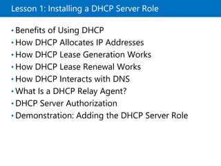 Lesson 1: Installing a DHCP Server Role
• Benefits of Using DHCP
• How DHCP Allocates IP Addresses
• How DHCP Lease Generation Works
• How DHCP Lease Renewal Works
• How DHCP Interacts with DNS
• What Is a DHCP Relay Agent?
• DHCP Server Authorization
• Demonstration: Adding the DHCP Server Role
 