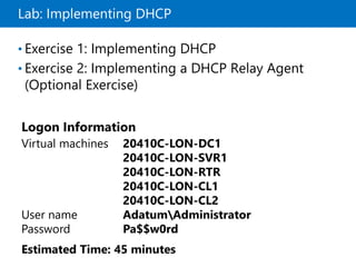 Lab: Implementing DHCP
• Exercise 1: Implementing DHCP
• Exercise 2: Implementing a DHCP Relay Agent
(Optional Exercise)
Logon Information
Virtual machines 20410C-LON-DC1
20410C-LON-SVR1
20410C-LON-RTR
20410C-LON-CL1
20410C-LON-CL2
User name AdatumAdministrator
Password Pa$$w0rd
Estimated Time: 45 minutes
 