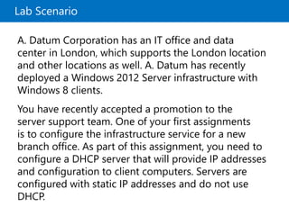Lab Scenario
A. Datum Corporation has an IT office and data
center in London, which supports the London location
and other locations as well. A. Datum has recently
deployed a Windows 2012 Server infrastructure with
Windows 8 clients.
You have recently accepted a promotion to the
server support team. One of your first assignments
is to configure the infrastructure service for a new
branch office. As part of this assignment, you need to
configure a DHCP server that will provide IP addresses
and configuration to client computers. Servers are
configured with static IP addresses and do not use
DHCP.
 
