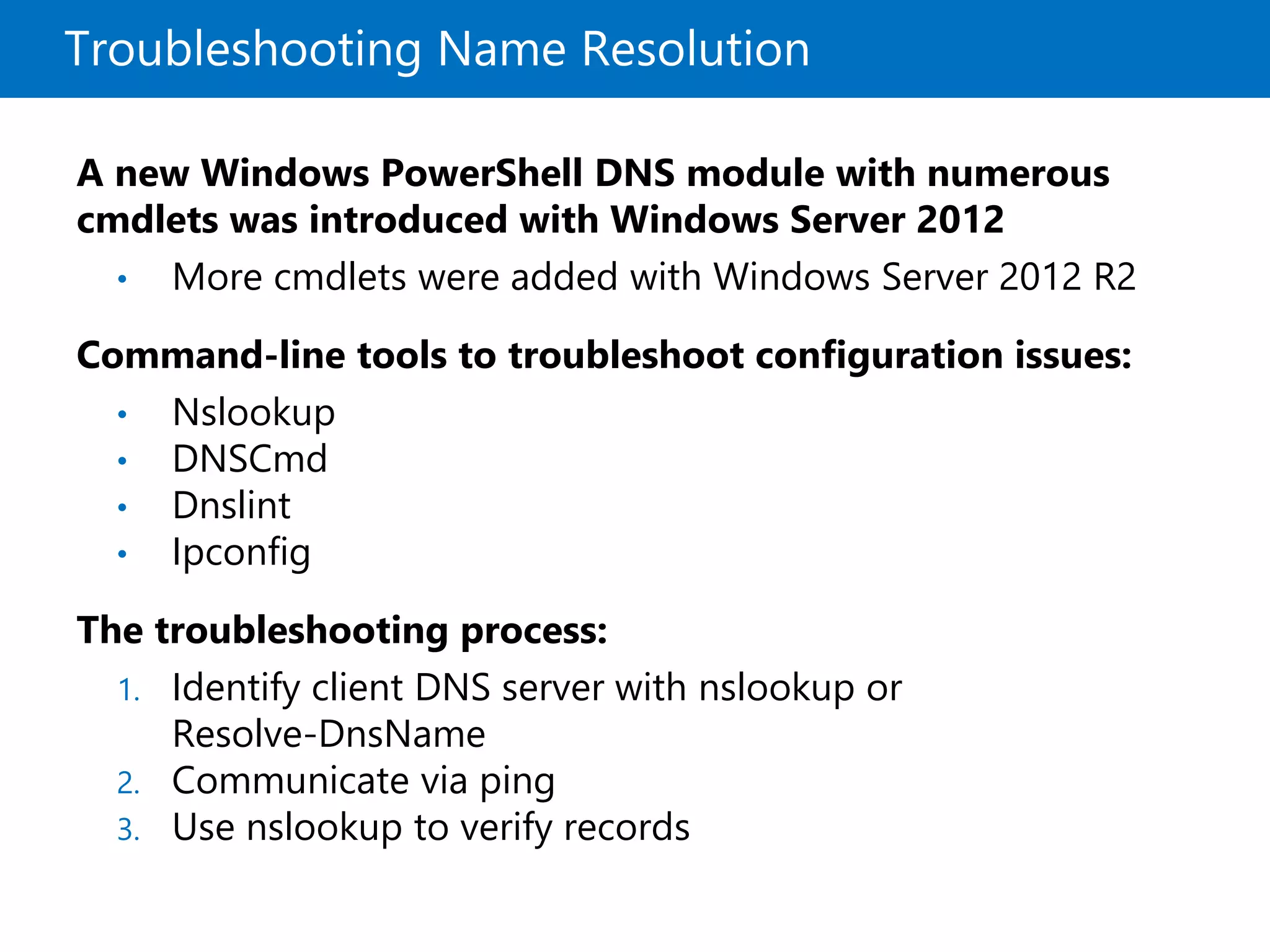 Troubleshooting Name Resolution
A new Windows PowerShell DNS module with numerous
cmdlets was introduced with Windows Server 2012
• More cmdlets were added with Windows Server 2012 R2
Command-line tools to troubleshoot configuration issues:
• Nslookup
• DNSCmd
• Dnslint
• Ipconfig
The troubleshooting process:
1. Identify client DNS server with nslookup or
Resolve-DnsName
2. Communicate via ping
3. Use nslookup to verify records
 