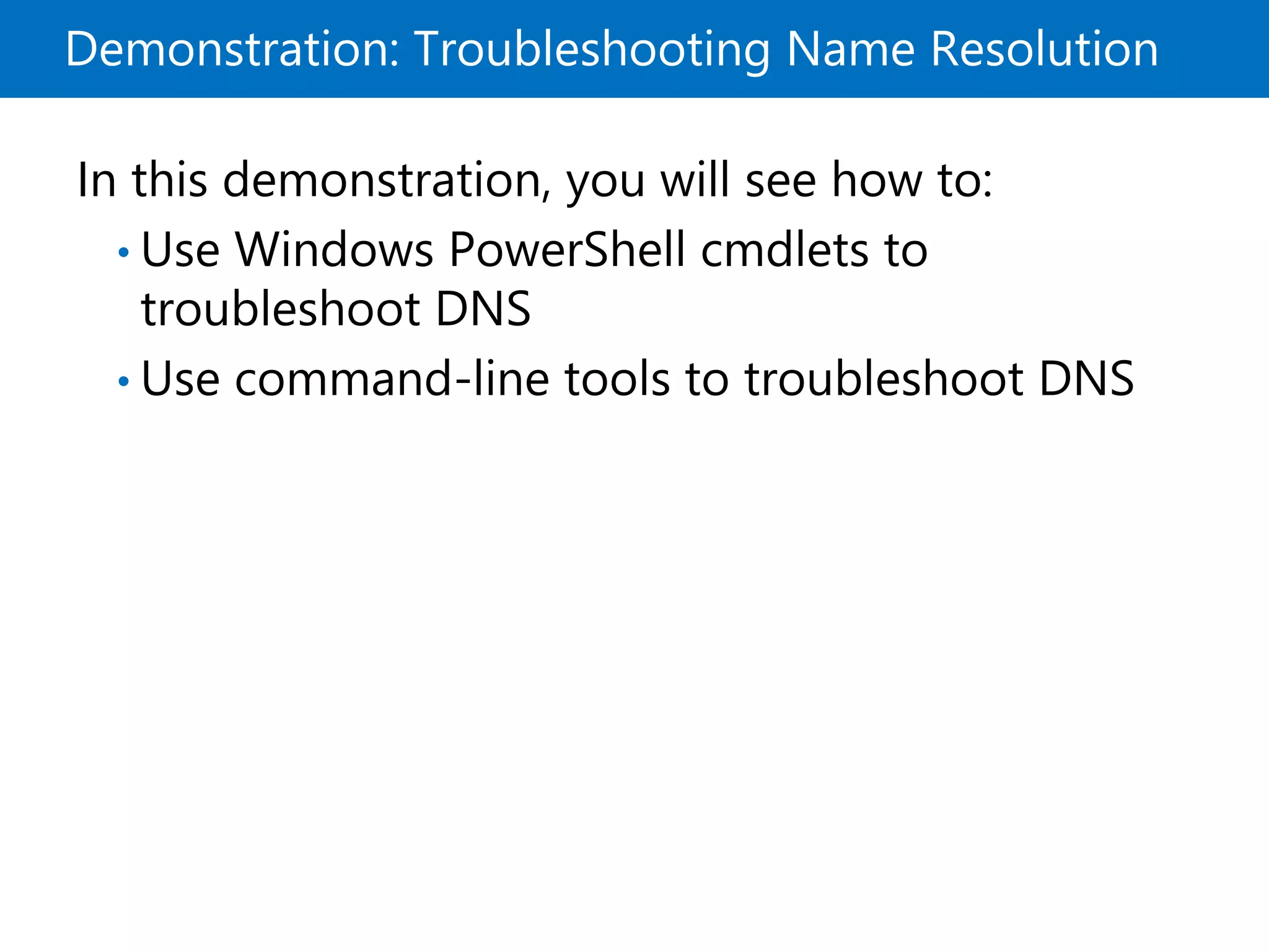 Demonstration: Troubleshooting Name Resolution
In this demonstration, you will see how to:
• Use Windows PowerShell cmdlets to
troubleshoot DNS
• Use command-line tools to troubleshoot DNS
 