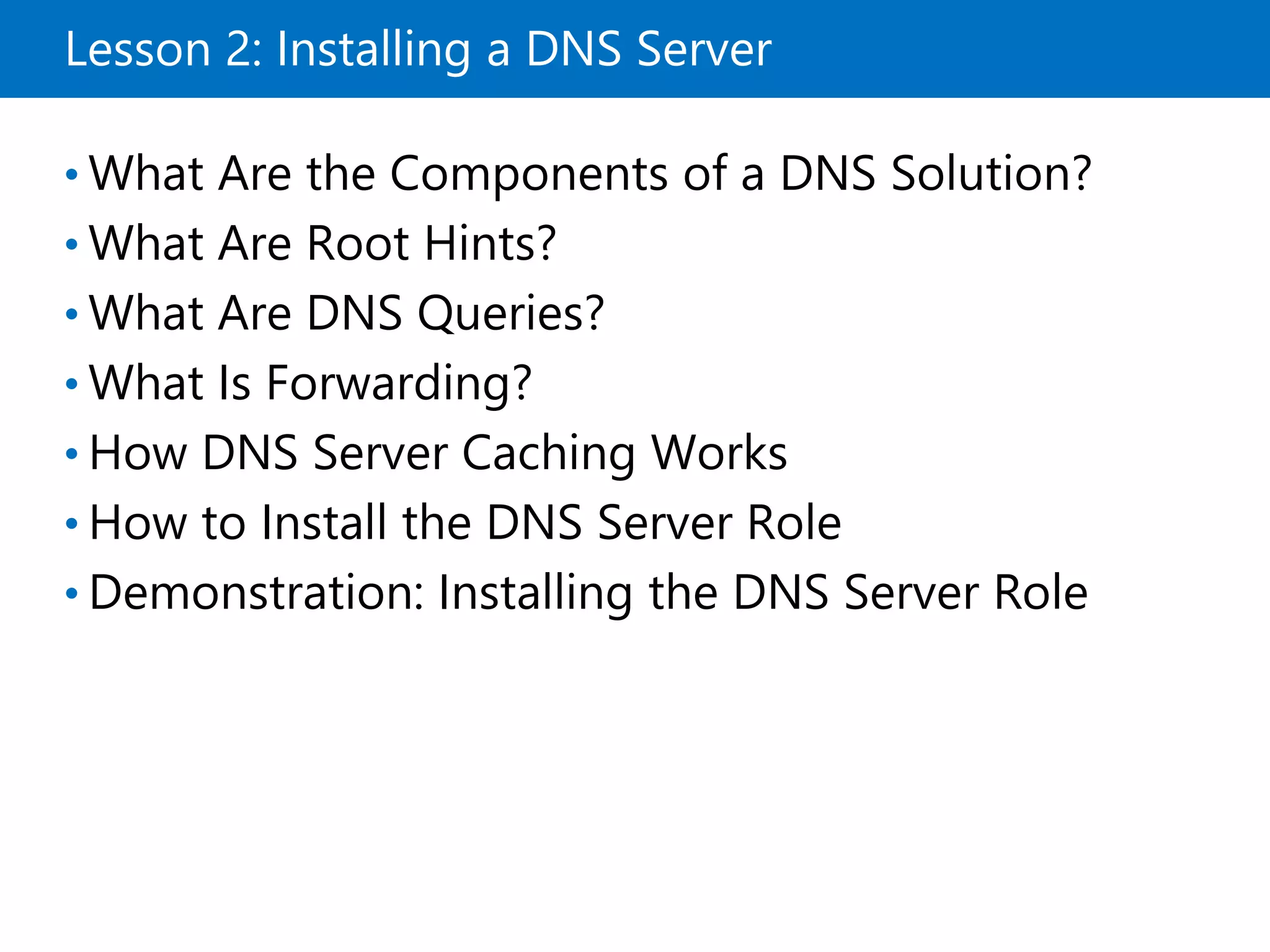 Lesson 2: Installing a DNS Server
• What Are the Components of a DNS Solution?
• What Are Root Hints?
• What Are DNS Queries?
• What Is Forwarding?
• How DNS Server Caching Works
• How to Install the DNS Server Role
• Demonstration: Installing the DNS Server Role
 