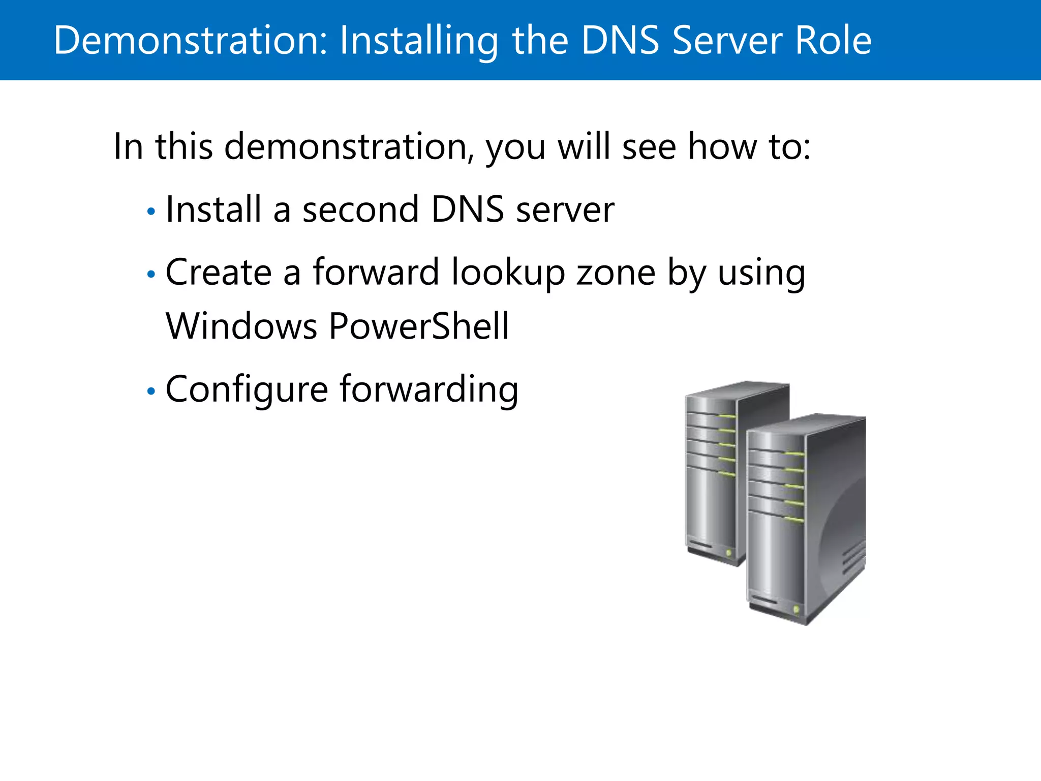 Demonstration: Installing the DNS Server Role
In this demonstration, you will see how to:
• Install a second DNS server
• Create a forward lookup zone by using
Windows PowerShell
• Configure forwarding
 