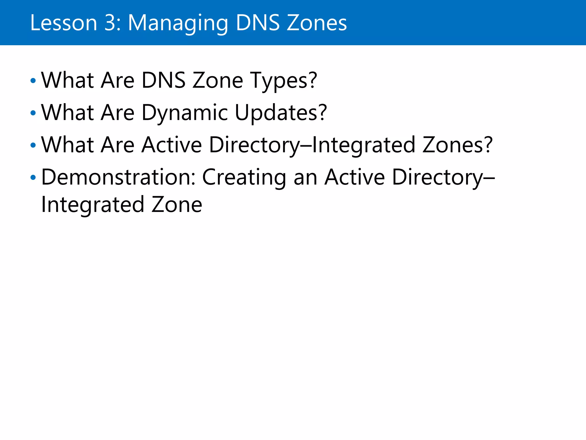 Lesson 3: Managing DNS Zones
• What Are DNS Zone Types?
• What Are Dynamic Updates?
• What Are Active Directory–Integrated Zones?
• Demonstration: Creating an Active Directory–
Integrated Zone
 