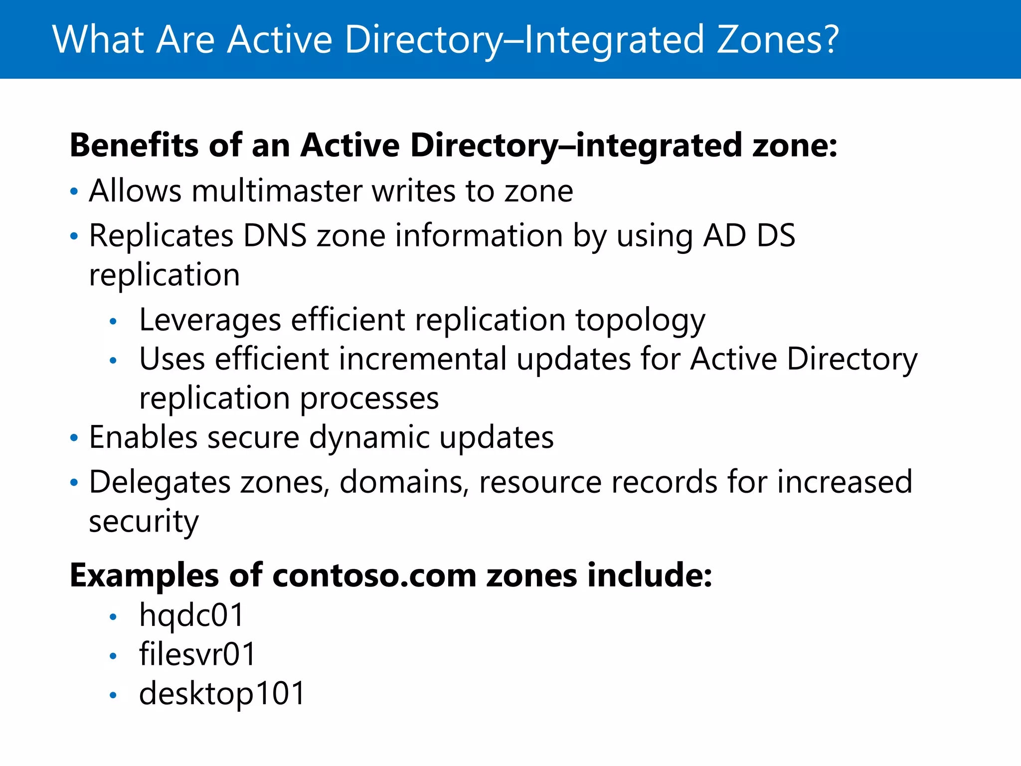 What Are Active Directory–Integrated Zones?
Benefits of an Active Directory–integrated zone:
• Allows multimaster writes to zone
• Replicates DNS zone information by using AD DS
replication
• Leverages efficient replication topology
• Uses efficient incremental updates for Active Directory
replication processes
• Enables secure dynamic updates
• Delegates zones, domains, resource records for increased
security
Examples of contoso.com zones include:
• hqdc01
• filesvr01
• desktop101
 