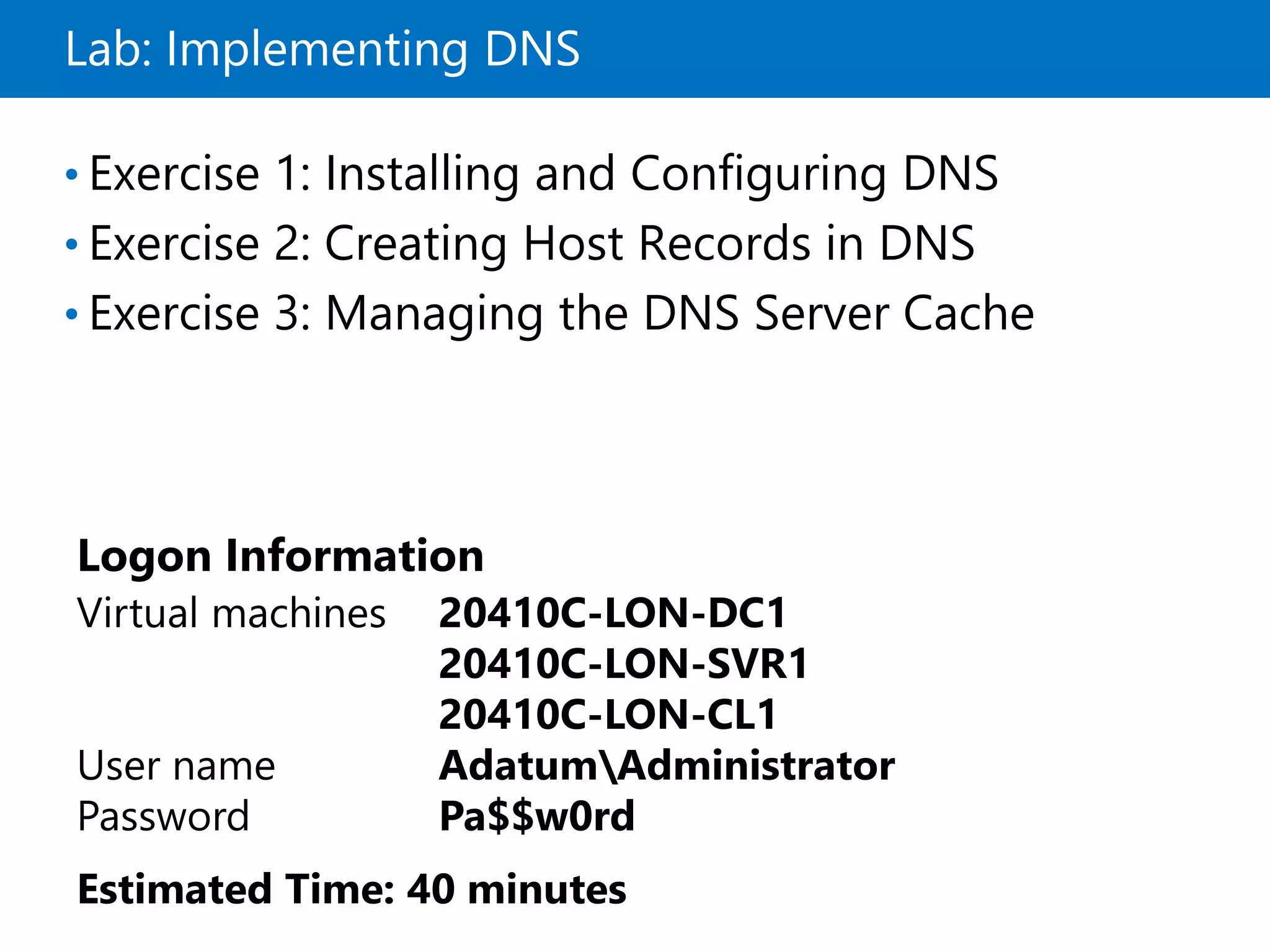 Lab: Implementing DNS
• Exercise 1: Installing and Configuring DNS
• Exercise 2: Creating Host Records in DNS
• Exercise 3: Managing the DNS Server Cache
Logon Information
Virtual machines 20410C-LON-DC1
20410C-LON-SVR1
20410C-LON-CL1
User name AdatumAdministrator
Password Pa$$w0rd
Estimated Time: 40 minutes
 