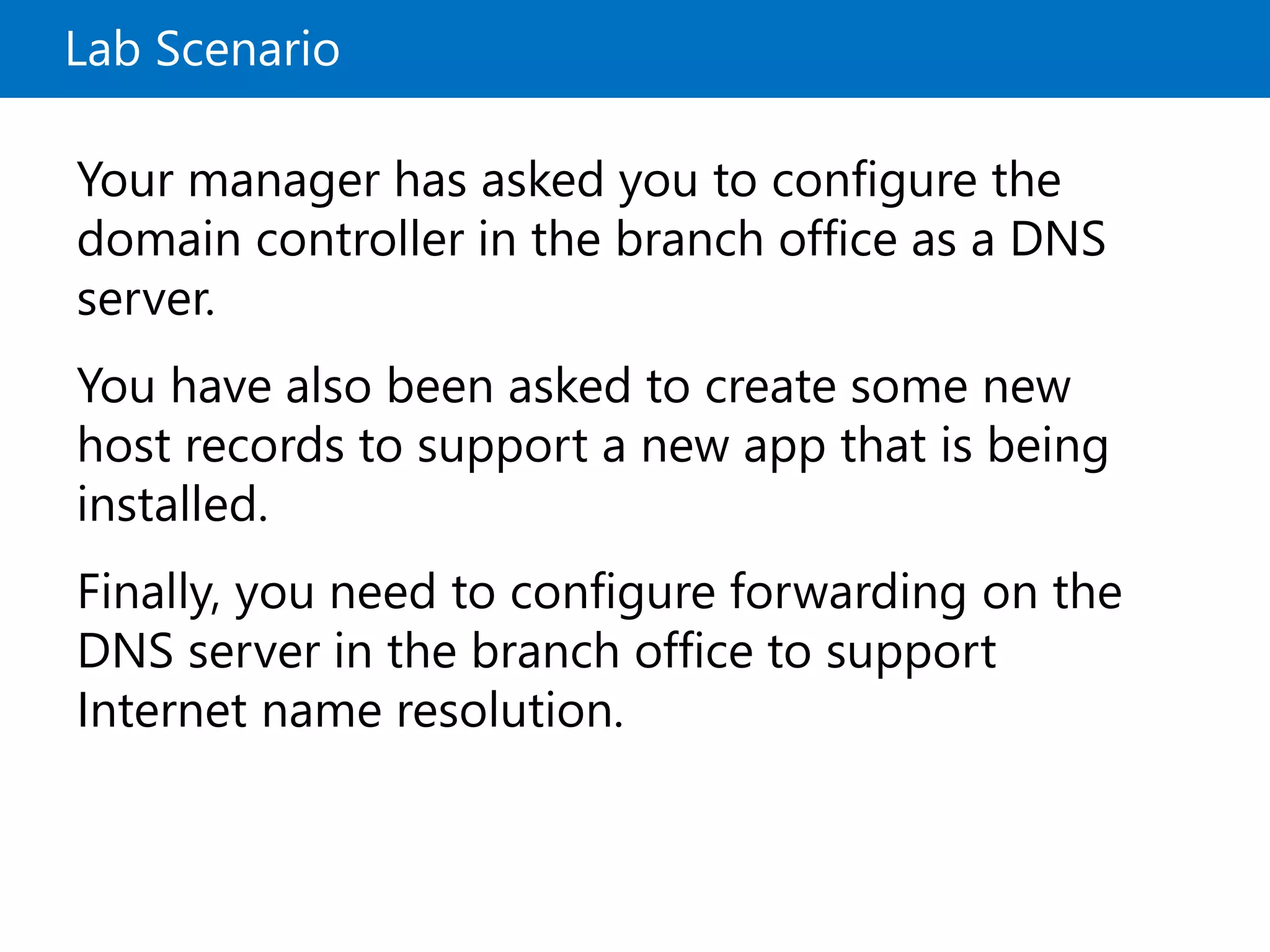 Lab Scenario
Your manager has asked you to configure the
domain controller in the branch office as a DNS
server.
You have also been asked to create some new
host records to support a new app that is being
installed.
Finally, you need to configure forwarding on the
DNS server in the branch office to support
Internet name resolution.
 