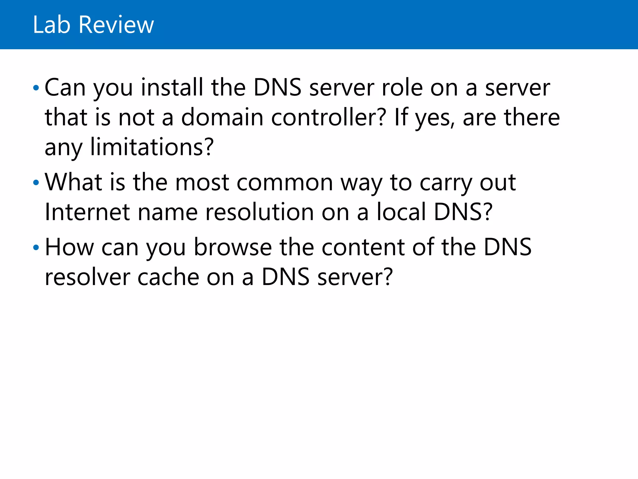 Lab Review
• Can you install the DNS server role on a server
that is not a domain controller? If yes, are there
any limitations?
• What is the most common way to carry out
Internet name resolution on a local DNS?
• How can you browse the content of the DNS
resolver cache on a DNS server?
 