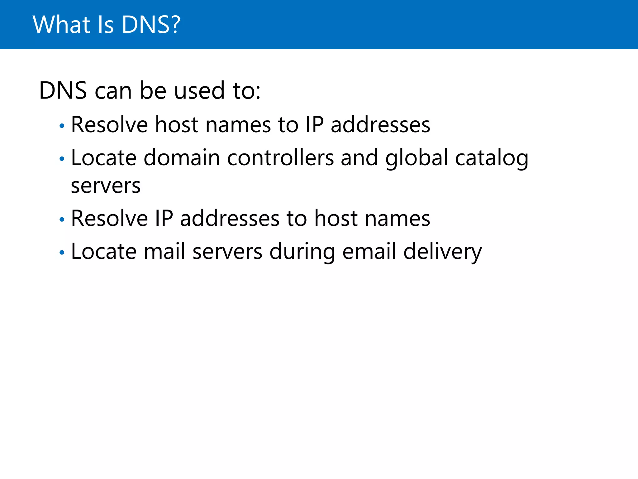 What Is DNS?
DNS can be used to:
• Resolve host names to IP addresses
• Locate domain controllers and global catalog
servers
• Resolve IP addresses to host names
• Locate mail servers during email delivery
 