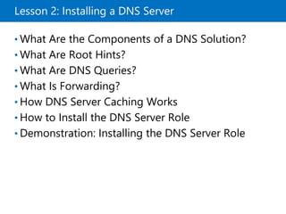 Lesson 2: Installing a DNS Server
• What Are the Components of a DNS Solution?
• What Are Root Hints?
• What Are DNS Queries?
• What Is Forwarding?
• How DNS Server Caching Works
• How to Install the DNS Server Role
• Demonstration: Installing the DNS Server Role
 