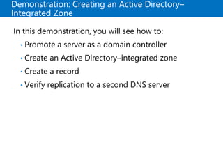 Demonstration: Creating an Active Directory–
Integrated Zone
In this demonstration, you will see how to:
• Promote a server as a domain controller
• Create an Active Directory–integrated zone
• Create a record
• Verify replication to a second DNS server
 