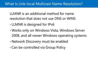 What Is Link-local Multicast Name Resolution?
LLMNR is an additional method for name
resolution that does not use DNS or WINS
• LLMNR is designed for IPv6
• Works only on Windows Vista, Windows Server
2008, and all newer Windows operating systems
• Network Discovery must be enabled
• Can be controlled via Group Policy
 