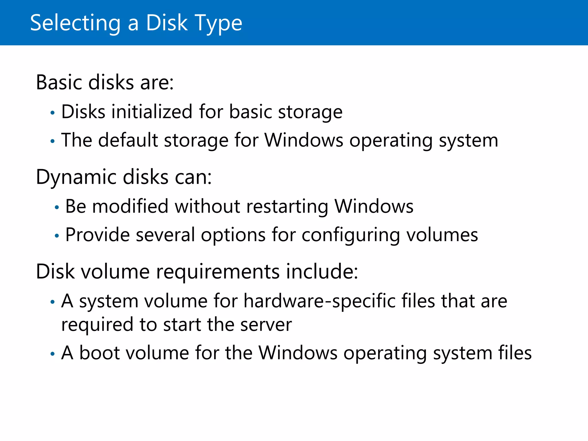 Selecting a Disk Type
Basic disks are:
• Disks initialized for basic storage
• The default storage for Windows operating system
Dynamic disks can:
• Be modified without restarting Windows
• Provide several options for configuring volumes
Disk volume requirements include:
• A system volume for hardware-specific files that are
required to start the server
• A boot volume for the Windows operating system files
 