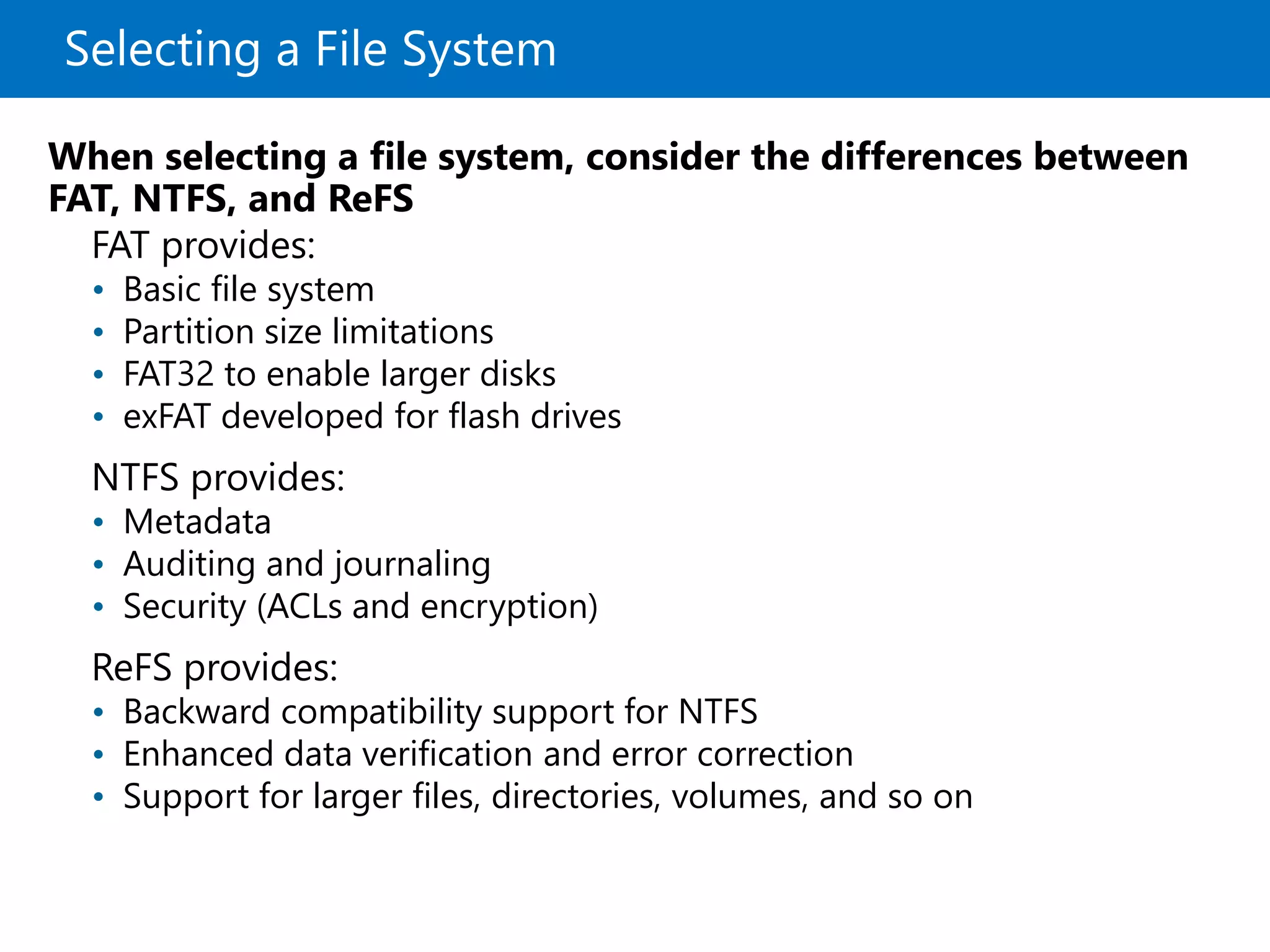 Selecting a File System
FAT provides:
• Basic file system
• Partition size limitations
• FAT32 to enable larger disks
• exFAT developed for flash drives
NTFS provides:
• Metadata
• Auditing and journaling
• Security (ACLs and encryption)
ReFS provides:
• Backward compatibility support for NTFS
• Enhanced data verification and error correction
• Support for larger files, directories, volumes, and so on
When selecting a file system, consider the differences between
FAT, NTFS, and ReFS
 