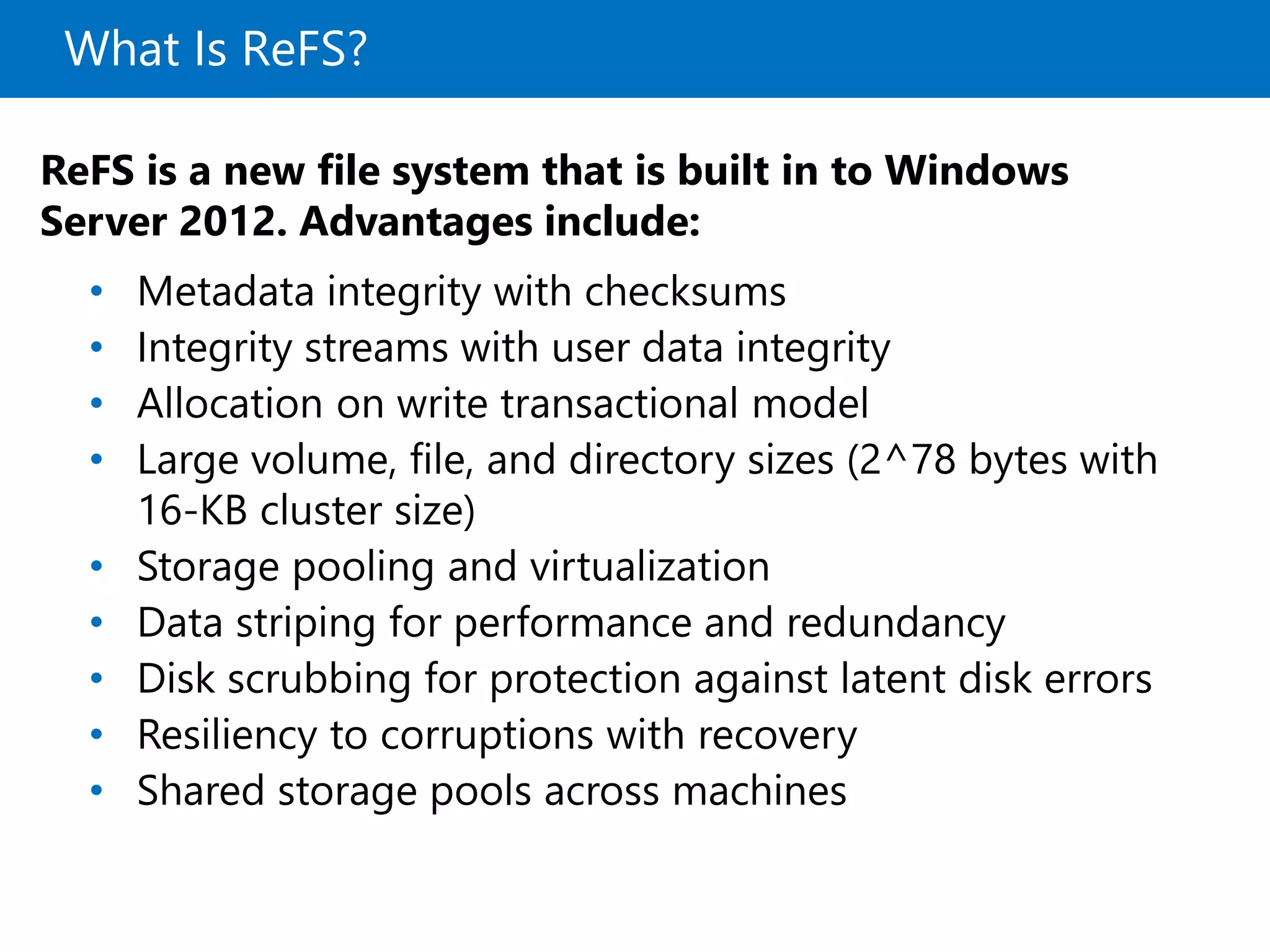 What Is ReFS?
ReFS is a new file system that is built in to Windows
Server 2012. Advantages include:
• Metadata integrity with checksums
• Integrity streams with user data integrity
• Allocation on write transactional model
• Large volume, file, and directory sizes (2^78 bytes with
16-KB cluster size)
• Storage pooling and virtualization
• Data striping for performance and redundancy
• Disk scrubbing for protection against latent disk errors
• Resiliency to corruptions with recovery
• Shared storage pools across machines
 