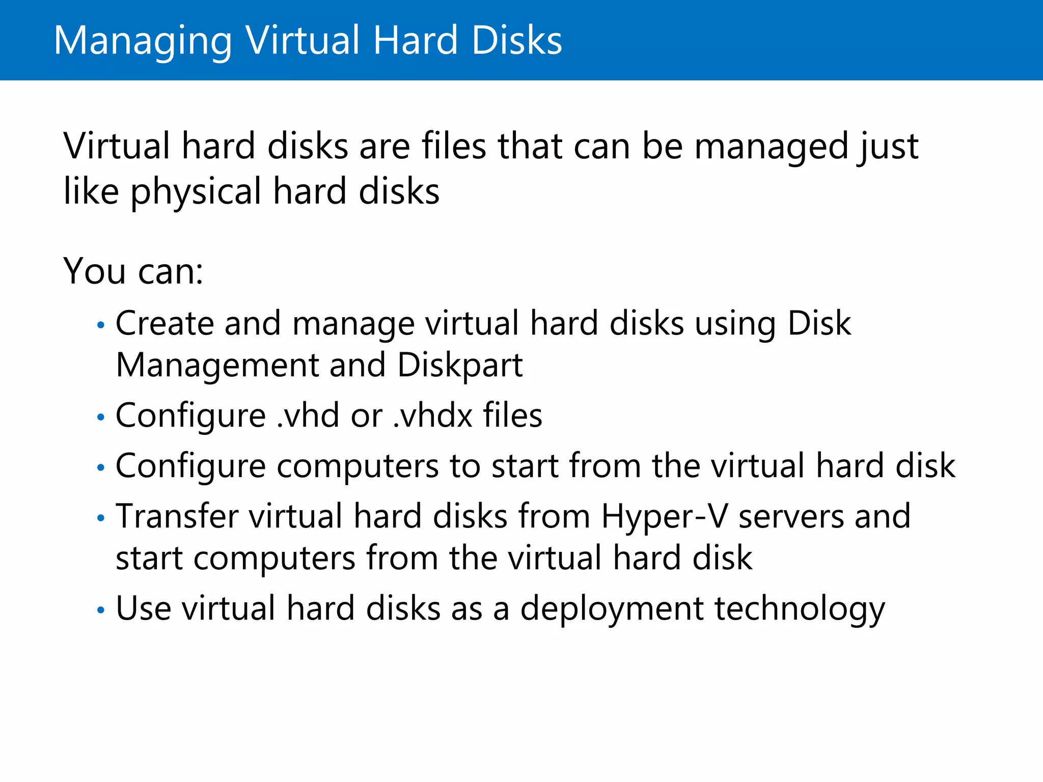 Managing Virtual Hard Disks
Virtual hard disks are files that can be managed just
like physical hard disks
You can:
• Create and manage virtual hard disks using Disk
Management and Diskpart
• Configure .vhd or .vhdx files
• Configure computers to start from the virtual hard disk
• Transfer virtual hard disks from Hyper-V servers and
start computers from the virtual hard disk
• Use virtual hard disks as a deployment technology
 