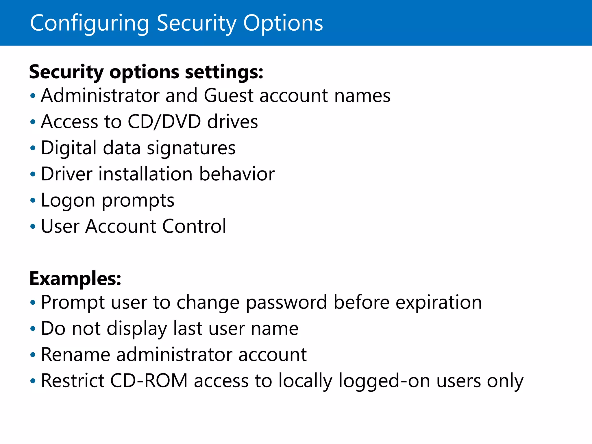 Configuring Security Options
Security options settings:
• Administrator and Guest account names
• Access to CD/DVD drives
• Digital data signatures
• Driver installation behavior
• Logon prompts
• User Account Control
Examples:
• Prompt user to change password before expiration
• Do not display last user name
• Rename administrator account
• Restrict CD-ROM access to locally logged-on users only
 