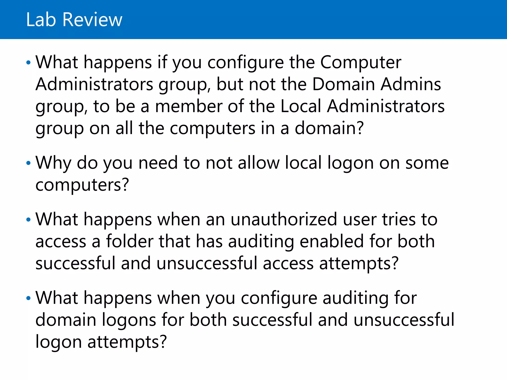 Lab Review
• What happens if you configure the Computer
Administrators group, but not the Domain Admins
group, to be a member of the Local Administrators
group on all the computers in a domain?
• Why do you need to not allow local logon on some
computers?
• What happens when an unauthorized user tries to
access a folder that has auditing enabled for both
successful and unsuccessful access attempts?
• What happens when you configure auditing for
domain logons for both successful and unsuccessful
logon attempts?
 