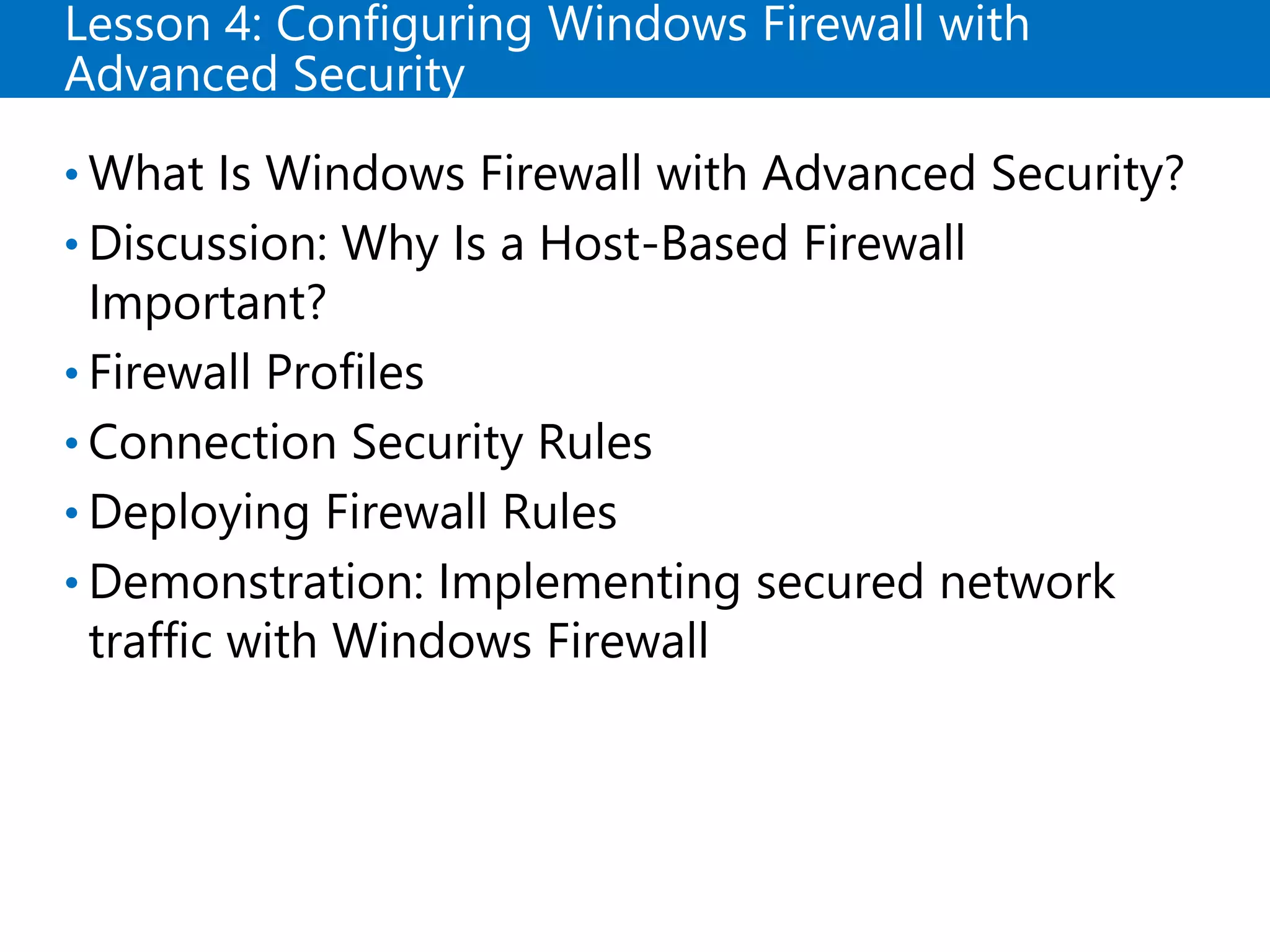 Lesson 4: Configuring Windows Firewall with
Advanced Security
• What Is Windows Firewall with Advanced Security?
• Discussion: Why Is a Host-Based Firewall
Important?
• Firewall Profiles
• Connection Security Rules
• Deploying Firewall Rules
• Demonstration: Implementing secured network
traffic with Windows Firewall
 