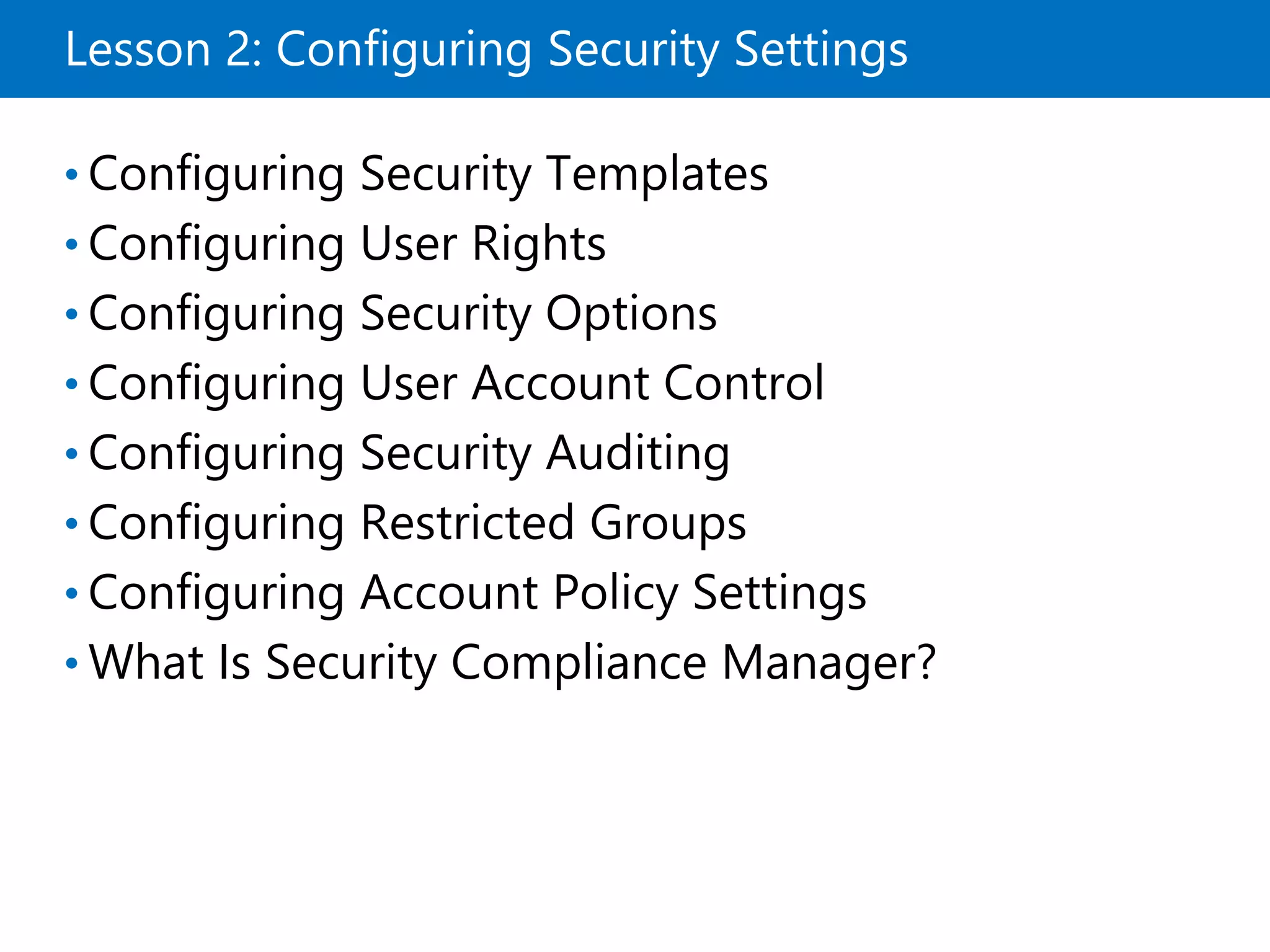 Lesson 2: Configuring Security Settings
• Configuring Security Templates
• Configuring User Rights
• Configuring Security Options
• Configuring User Account Control
• Configuring Security Auditing
• Configuring Restricted Groups
• Configuring Account Policy Settings
• What Is Security Compliance Manager?
 