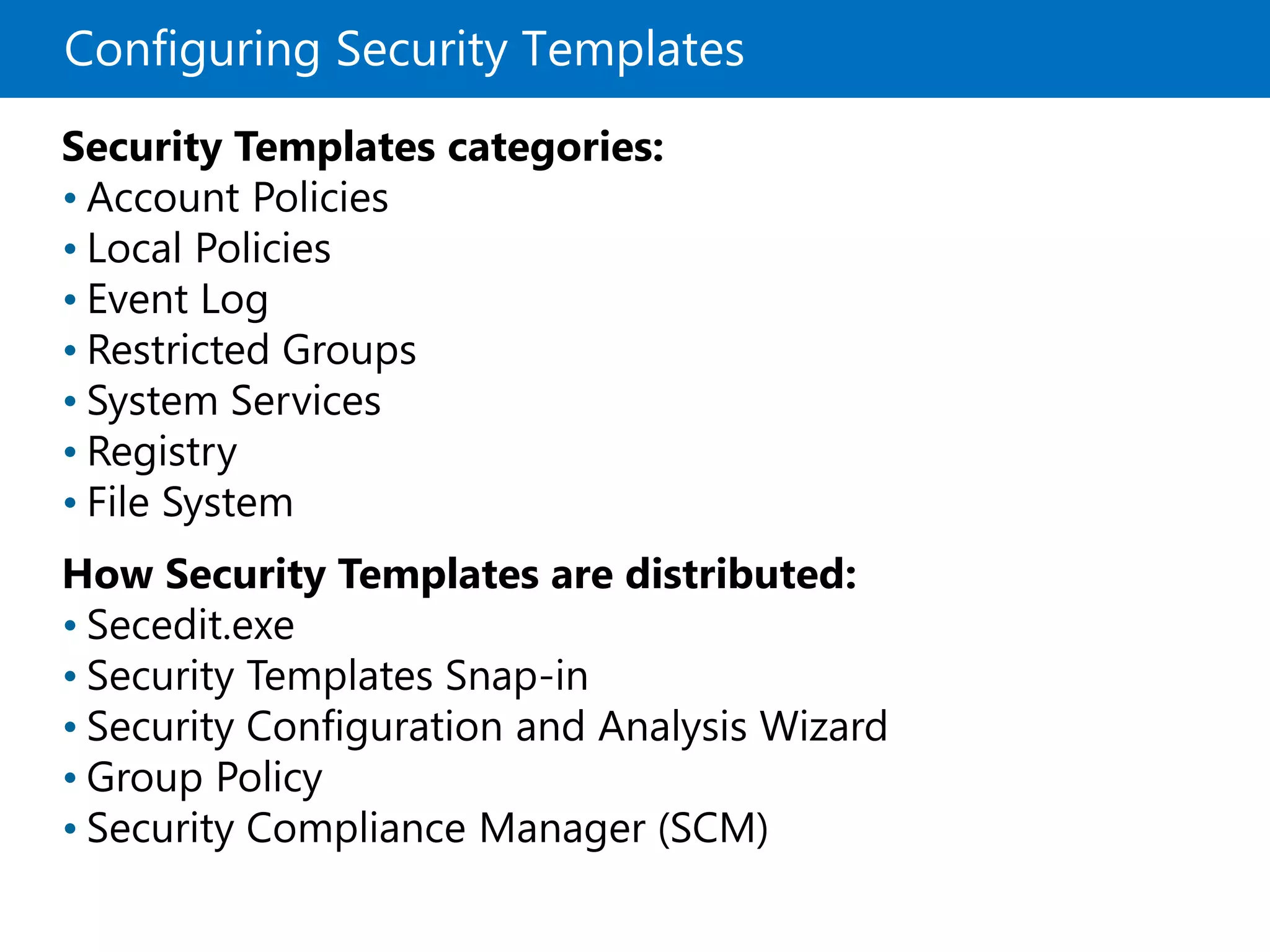 Configuring Security Templates
Security Templates categories:
• Account Policies
• Local Policies
• Event Log
• Restricted Groups
• System Services
• Registry
• File System
How Security Templates are distributed:
• Secedit.exe
• Security Templates Snap-in
• Security Configuration and Analysis Wizard
• Group Policy
• Security Compliance Manager (SCM)
 