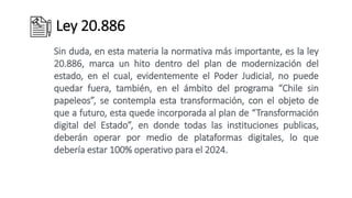 Ley 20.886
Sin duda, en esta materia la normativa más importante, es la ley
20.886, marca un hito dentro del plan de modernización del
estado, en el cual, evidentemente el Poder Judicial, no puede
quedar fuera, también, en el ámbito del programa “Chile sin
papeleos”, se contempla esta transformación, con el objeto de
que a futuro, esta quede incorporada al plan de “Transformación
digital del Estado”, en donde todas las instituciones publicas,
deberán operar por medio de plataformas digitales, lo que
debería estar 100% operativo para el 2024.
 