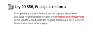 Ley 20.886, Principios rectores
Principio de equivalencia funcional del soporte electrónico:
Los actos jurisdiccionales y procesales firmados electrónicamente
serán válidos y producirán los mismos efectos que si se hubieren
llevado a cabo en soporte papel.
 