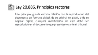 Ley 20.886, Principios rectores
Este principio, guarda estricta relación con la reproducción del
documento en formato digital, de su original en papel, o de su
original digital, cualquier modificación de este debe ser
reproducido en el documento que presentamos ante el tribunal
 