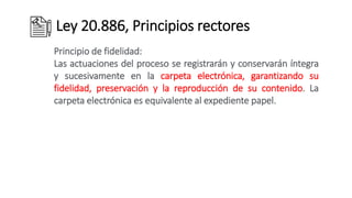 Ley 20.886, Principios rectores
Principio de fidelidad:
Las actuaciones del proceso se registrarán y conservarán íntegra
y sucesivamente en la carpeta electrónica, garantizando su
fidelidad, preservación y la reproducción de su contenido. La
carpeta electrónica es equivalente al expediente papel.
 