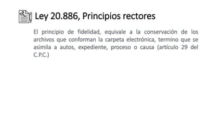 Ley 20.886, Principios rectores
El principio de fidelidad, equivale a la conservación de los
archivos que conforman la carpeta electrónica, termino que se
asimila a autos, expediente, proceso o causa (artículo 29 del
C.P.C.)
 