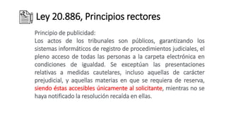 Ley 20.886, Principios rectores
Principio de publicidad:
Los actos de los tribunales son públicos, garantizando los
sistemas informáticos de registro de procedimientos judiciales, el
pleno acceso de todas las personas a la carpeta electrónica en
condiciones de igualdad. Se exceptúan las presentaciones
relativas a medidas cautelares, incluso aquellas de carácter
prejudicial, y aquellas materias en que se requiera de reserva,
siendo éstas accesibles únicamente al solicitante, mientras no se
haya notificado la resolución recaída en ellas.
 
