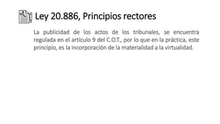 Ley 20.886, Principios rectores
La publicidad de los actos de los tribunales, se encuentra
regulada en el artículo 9 del C.O.T., por lo que en la práctica, este
principio, es la incorporación de la materialidad a la virtualidad.
 