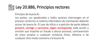 Ley 20.886, Principios rectores
Principio de buena fe:
Las partes, sus apoderados y todos quienes intervengan en el
proceso conforme al sistema informático de tramitación deberán
actuar de buena fe. El Juez de oficio o a petición de parte deberá
prevenir, corregir y sancionar, según corresponda, toda acción u
omisión que importe un fraude o abuso procesal, contravención
de actos propios o cualquier conducta ilícita, dilatoria o de
cualquier otro modo contraria a la buena fe.
 