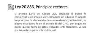 Ley 20.886, Principios rectores
El artículo 1.546 del Código Civil, establece la buena fe
contractual, este artículo sirve como base de la buena fe, uno de
los principios fundamentales de nuestro derecho, así también, se
plasma esta buena fe en el artículo 88 del C.P.C., por lo que, no
puede quedar fuera de actos realizados ante tribunales, ya sea
por las partes o por el mismo tribunal.
 