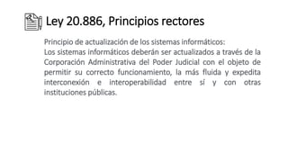 Ley 20.886, Principios rectores
Principio de actualización de los sistemas informáticos:
Los sistemas informáticos deberán ser actualizados a través de la
Corporación Administrativa del Poder Judicial con el objeto de
permitir su correcto funcionamiento, la más fluida y expedita
interconexión e interoperabilidad entre sí y con otras
instituciones públicas.
 