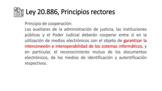Ley 20.886, Principios rectores
Principio de cooperación:
Los auxiliares de la administración de justicia, las instituciones
públicas y el Poder Judicial deberán cooperar entre sí en la
utilización de medios electrónicos con el objeto de garantizar la
interconexión e interoperabilidad de los sistemas informáticos, y
en particular, el reconocimiento mutuo de los documentos
electrónicos, de los medios de identificación y autentificación
respectivos.
 
