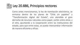 Ley 20.886, Principios rectores
Como antes mencionamos, la ley de tramitación electrónica, se
enmarca dentro de los planes de “Chile sin papeleo” y
“Transformación digital del Estado”, uno atendido al gran
derroche de recursos naturales como papel, cartón entre otros; y
el otro, apuntando a la cooperación entre las instituciones del
estado, para que entre estas, se pueda intercambiar información
de manera eficiente y eficaz.
 