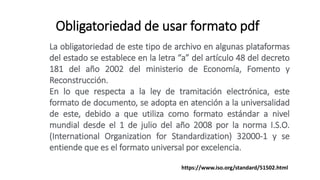 Obligatoriedad de usar formato pdf
La obligatoriedad de este tipo de archivo en algunas plataformas
del estado se establece en la letra “a” del artículo 48 del decreto
181 del año 2002 del ministerio de Economía, Fomento y
Reconstrucción.
En lo que respecta a la ley de tramitación electrónica, este
formato de documento, se adopta en atención a la universalidad
de este, debido a que utiliza como formato estándar a nivel
mundial desde el 1 de julio del año 2008 por la norma I.S.O.
(International Organization for Standardization) 32000-1 y se
entiende que es el formato universal por excelencia.
https://www.iso.org/standard/51502.html
 