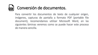 Conversión de documentos.
Para convertir los documentos de texto de cualquier origen,
imágenes, capturas de pantalla a formato PDF (portable file
document), recomendamos utilizar Microsoft Word, en las
siguientes láminas veremos como se puede hacer este proceso
de manera sencilla.
 