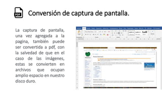 Conversión de captura de pantalla.
La captura de pantalla,
una vez agregada a la
pagina, también puede
ser convertida a pdf, con
la salvedad de que en el
caso de las imágenes,
estas se convierten en
archivos que ocupan
amplio espacio en nuestro
disco duro.
 