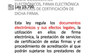 SOBRE DOCUMENTOS
ELECTRÓNICOS, FIRMA ELECTRÓNICA
Y SERVICIOS DE CERTIFICACIÓN DE
DICHA FIRMA.
Esta ley regula los documentos
electrónicos y sus efectos legales, la
utilización en ellos de firma
electrónica, la prestación de servicios
de certificación de estas firmas y el
procedimiento de acreditación al que
podrán sujetarse los prestadores de
Ley 19.799
 