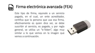 Firma electrónica avanzada (FEA)
Este tipo de firma, equivale a un servicio
pagado, en el cual, un ente acreditador,
certifica que la persona que usa esa firma,
efectivamente es quien dice ser, se debe
suscribir al servicio, es pagado, y por regla
general, se utiliza un “e-Token”, algo muy
similar a lo que vemos en la imagen que
vemos a continuación.
 