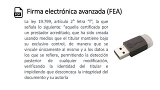 Firma electrónica avanzada (FEA)
La ley 19.799, artículo 2° letra “f”, la que
señala lo siguiente: “aquella certificada por
un prestador acreditado, que ha sido creada
usando medios que el titular mantiene bajo
su exclusivo control, de manera que se
vincule únicamente al mismo y a los datos a
los que se refiere, permitiendo la detección
posterior de cualquier modificación,
verificando la identidad del titular e
impidiendo que desconozca la integridad del
documento y su autoría
 