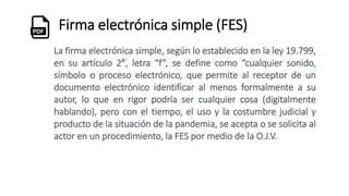 Firma electrónica simple (FES)
La firma electrónica simple, según lo establecido en la ley 19.799,
en su artículo 2°, letra “f”, se define como “cualquier sonido,
símbolo o proceso electrónico, que permite al receptor de un
documento electrónico identificar al menos formalmente a su
autor, lo que en rigor podría ser cualquier cosa (digitalmente
hablando), pero con el tiempo, el uso y la costumbre judicial y
producto de la situación de la pandemia, se acepta o se solicita al
actor en un procedimiento, la FES por medio de la O.J.V.
 