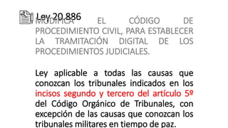 Ley 20.886
MODIFICA EL CÓDIGO DE
PROCEDIMIENTO CIVIL, PARA ESTABLECER
LA TRAMITACIÓN DIGITAL DE LOS
PROCEDIMIENTOS JUDICIALES.
Ley aplicable a todas las causas que
conozcan los tribunales indicados en los
incisos segundo y tercero del artículo 5º
del Código Orgánico de Tribunales, con
excepción de las causas que conozcan los
tribunales militares en tiempo de paz.
 