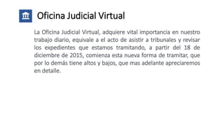 Oficina Judicial Virtual
La Oficina Judicial Virtual, adquiere vital importancia en nuestro
trabajo diario, equivale a el acto de asistir a tribunales y revisar
los expedientes que estamos tramitando, a partir del 18 de
diciembre de 2015, comienza esta nueva forma de tramitar, que
por lo demás tiene altos y bajos, que mas adelante apreciaremos
en detalle.
 