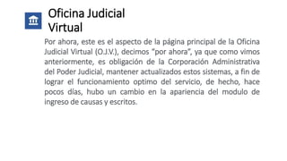 Oficina Judicial
Virtual
Por ahora, este es el aspecto de la página principal de la Oficina
Judicial Virtual (O.J.V.), decimos “por ahora”, ya que como vimos
anteriormente, es obligación de la Corporación Administrativa
del Poder Judicial, mantener actualizados estos sistemas, a fin de
lograr el funcionamiento optimo del servicio, de hecho, hace
pocos días, hubo un cambio en la apariencia del modulo de
ingreso de causas y escritos.
 