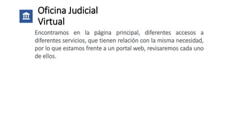 Oficina Judicial
Virtual
Encontramos en la página principal, diferentes accesos a
diferentes servicios, que tienen relación con la misma necesidad,
por lo que estamos frente a un portal web, revisaremos cada uno
de ellos.
 