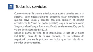 Todos los servicios
Como vimos en la lámina anterior, este acceso permite entrar al
sistema, pero necesariamente debemos estar enrolados con
nuestra clave única y acceder con ella. También es posible
acceder con la “clave del poder judicial”, la que se conocía como
“segunda clave” y que fuera modificada su denominación, por la
vía del auto acordado 85-2019.
Desde el punto de vista de la informática, el uso de 2 claves
indistintas, pero de la misma persona, es un sistema de
seguridad, que en la práctica nos indica que hay más de un
servidor de contraseñas.
 